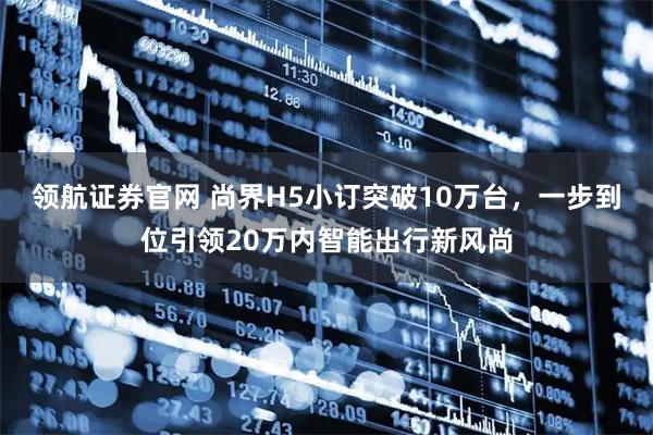 领航证券官网 尚界H5小订突破10万台，一步到位引领20万内智能出行新风尚