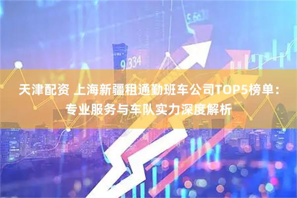 天津配资 上海新疆租通勤班车公司TOP5榜单：专业服务与车队实力深度解析