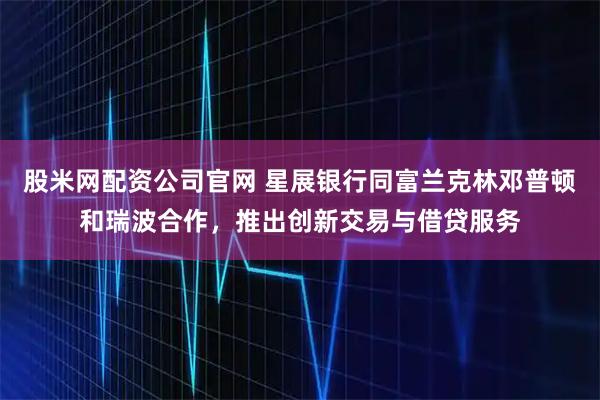 股米网配资公司官网 星展银行同富兰克林邓普顿和瑞波合作，推出创新交易与借贷服务