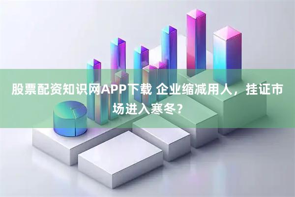股票配资知识网APP下载 企业缩减用人，挂证市场进入寒冬？
