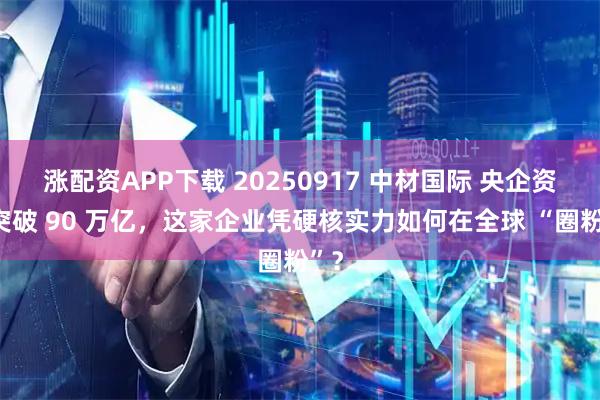 涨配资APP下载 20250917 中材国际 央企资产突破 90 万亿，这家企业凭硬核实力如何在全球 “圈粉”？