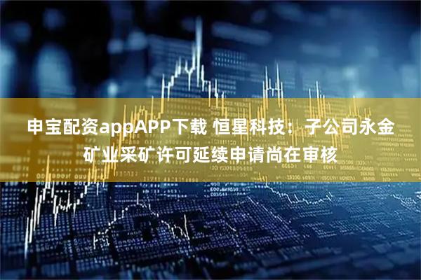 申宝配资appAPP下载 恒星科技：子公司永金矿业采矿许可延续申请尚在审核