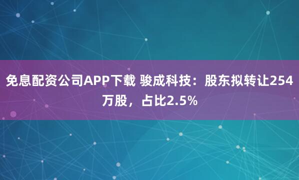 免息配资公司APP下载 骏成科技：股东拟转让254万股，占比2.5%