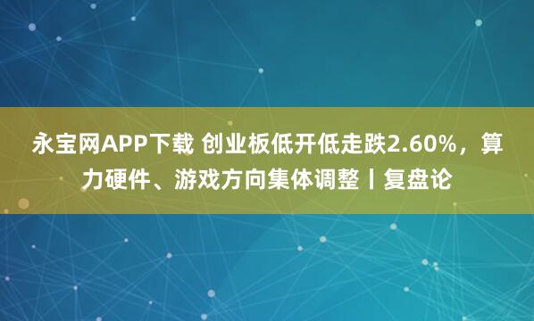 永宝网APP下载 创业板低开低走跌2.60%，算力硬件、游戏方向集体调整丨复盘论