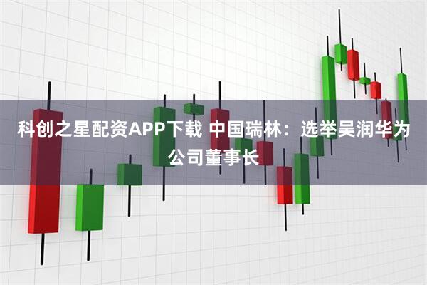 科创之星配资APP下载 中国瑞林：选举吴润华为公司董事长