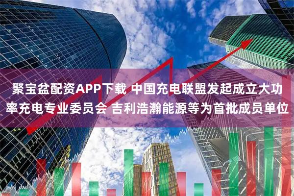 聚宝盆配资APP下载 中国充电联盟发起成立大功率充电专业委员会 吉利浩瀚能源等为首批成员单位