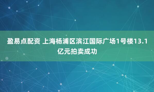 盈易点配资 上海杨浦区滨江国际广场1号楼13.1亿元拍卖成功