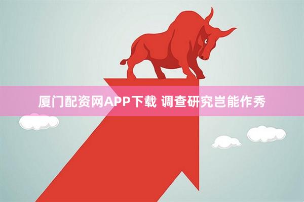 厦门配资网APP下载 调查研究岂能作秀