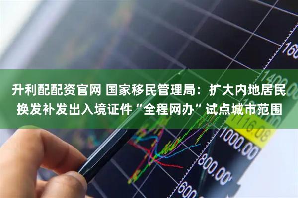 升利配配资官网 国家移民管理局：扩大内地居民换发补发出入境证件“全程网办”试点城市范围