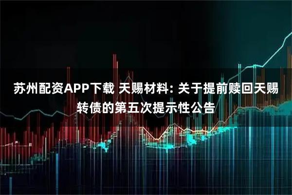 苏州配资APP下载 天赐材料: 关于提前赎回天赐转债的第五次提示性公告