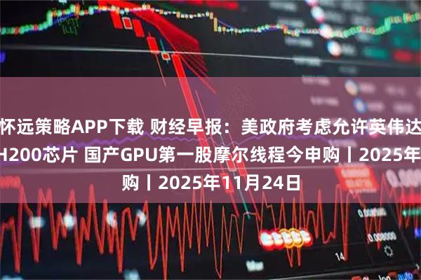 怀远策略APP下载 财经早报：美政府考虑允许英伟达对华出售H200芯片 国产GPU第一股摩尔线程今申购丨2025年11月24日