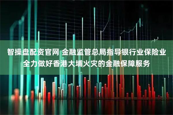 智操盘配资官网 金融监管总局指导银行业保险业全力做好香港大埔火灾的金融保障服务