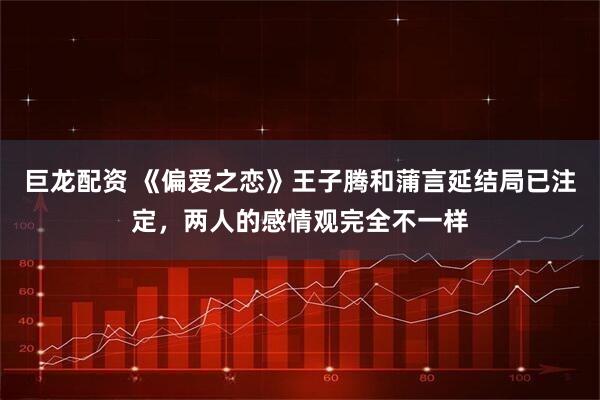 巨龙配资 《偏爱之恋》王子腾和蒲言延结局已注定，两人的感情观完全不一样