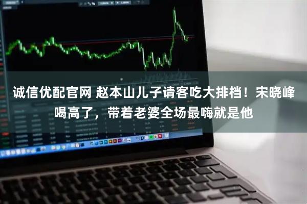 诚信优配官网 赵本山儿子请客吃大排档！宋晓峰喝高了，带着老婆全场最嗨就是他