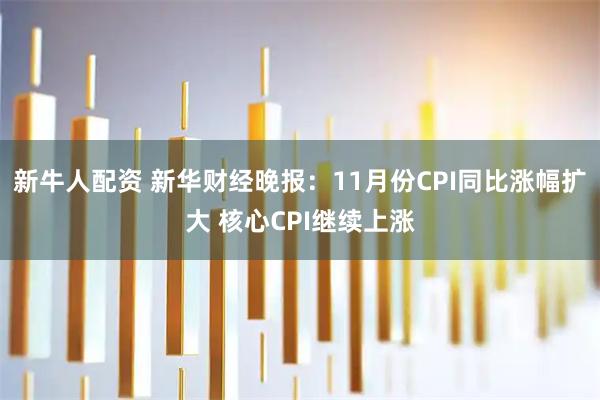 新牛人配资 新华财经晚报：11月份CPI同比涨幅扩大 核心CPI继续上涨