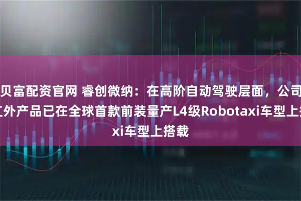 贝富配资官网 睿创微纳：在高阶自动驾驶层面，公司的红外产品已在全球首款前装量产L4级Robotaxi车型上搭载