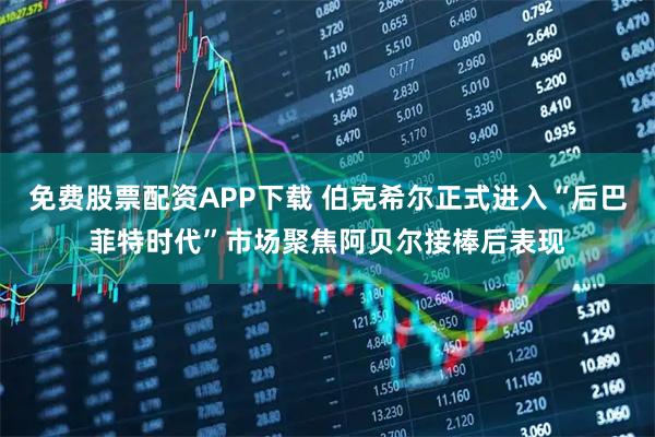 免费股票配资APP下载 伯克希尔正式进入“后巴菲特时代”市场聚焦阿贝尔接棒后表现