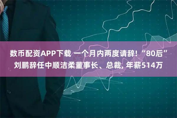 数币配资APP下载 一个月内两度请辞! “80后”刘鹏辞任中顺洁柔董事长、总裁, 年薪514万