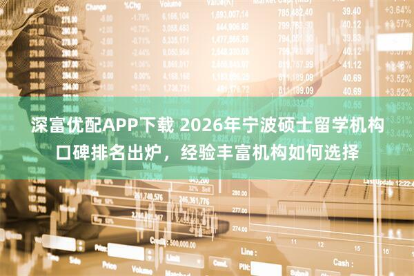 深富优配APP下载 2026年宁波硕士留学机构口碑排名出炉，经验丰富机构如何选择