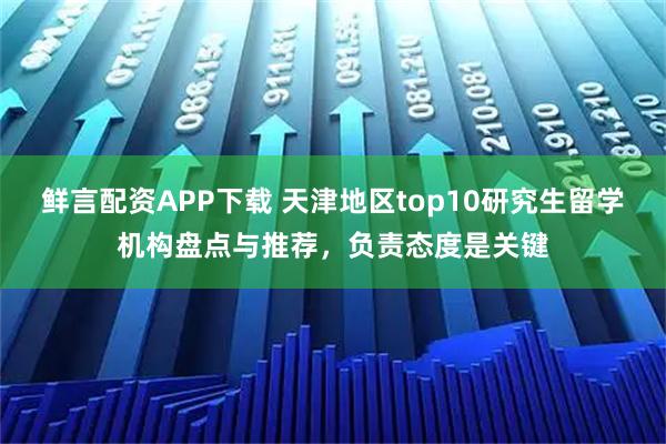 鲜言配资APP下载 天津地区top10研究生留学机构盘点与推荐，负责态度是关键