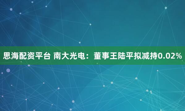 思海配资平台 南大光电：董事王陆平拟减持0.02%