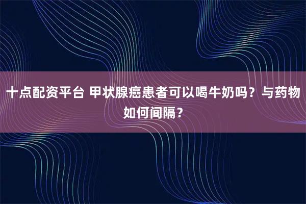 十点配资平台 甲状腺癌患者可以喝牛奶吗?与药物如何间隔?