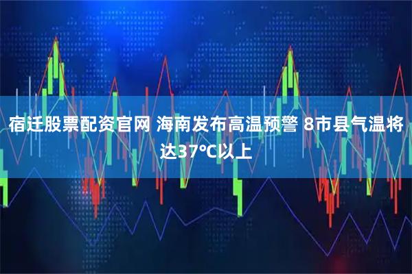 宿迁股票配资官网 海南发布高温预警 8市县气温将达37℃以上
