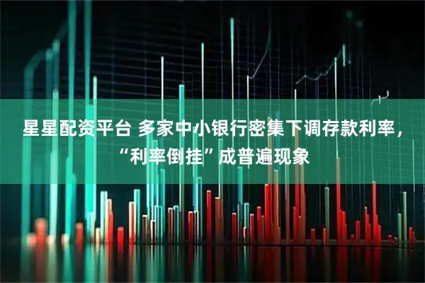 星星配资平台 多家中小银行密集下调存款利率，“利率倒挂”成普遍现象