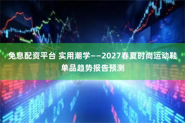 免息配资平台 实用潮学——2027春夏时尚运动鞋单品趋势报告预测