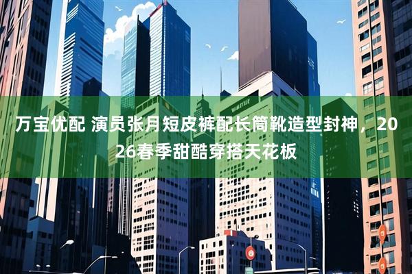 万宝优配 演员张月短皮裤配长筒靴造型封神，2026春季甜酷穿搭天花板