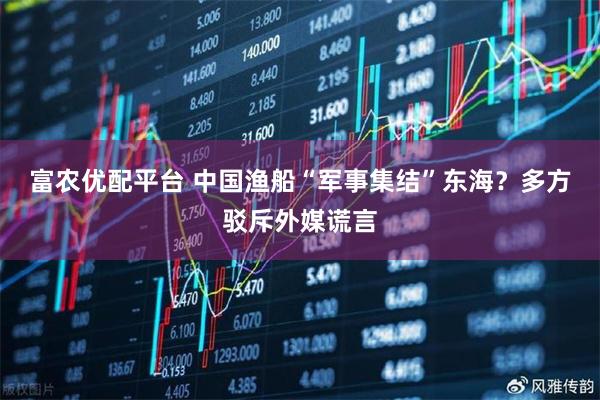 富农优配平台 中国渔船“军事集结”东海？多方驳斥外媒谎言