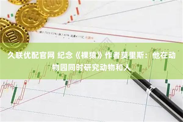 久联优配官网 纪念《裸猿》作者莫里斯：他在动物园同时研究动物和人