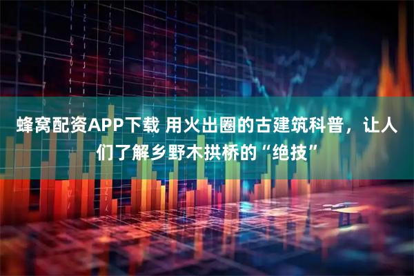 蜂窝配资APP下载 用火出圈的古建筑科普,让人们了解乡野木拱桥的“绝技”