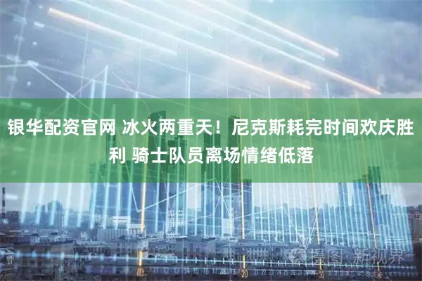 银华配资官网 冰火两重天！尼克斯耗完时间欢庆胜利 骑士队员离场情绪低落