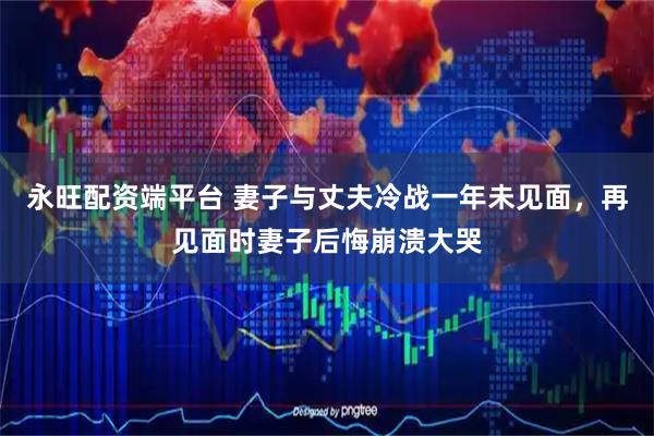 永旺配资端平台 妻子与丈夫冷战一年未见面，再见面时妻子后悔崩溃大哭