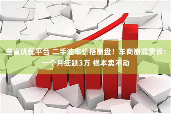 垒富优配平台 二手油车价格崩盘！车商崩溃哭诉：一个月狂跌3万 根本卖不动