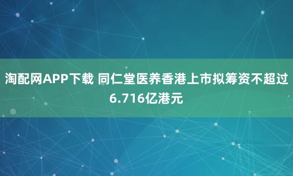 淘配网APP下载 同仁堂医养香港上市拟筹资不超过6.716亿港元