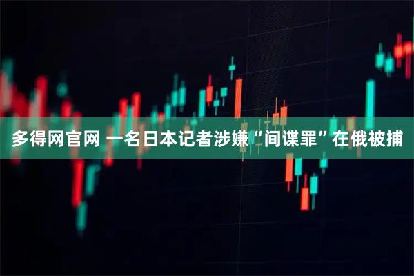 多得网官网 一名日本记者涉嫌“间谍罪”在俄被捕